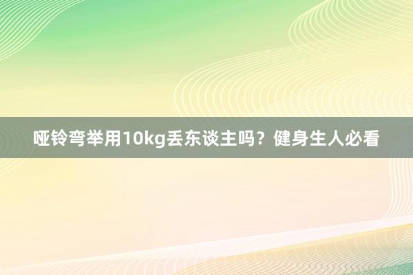 哑铃弯举用10kg丢东谈主吗？健身生人必看